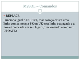 MySQL – Comandos

 REPLACE
Funciona igual o INSERT, mas caso já exista uma
linha com a mesma PK ou UK esta linha é apagada e a
nova é colocada em seu lugar (funcionando como um
UPDATE)
 
