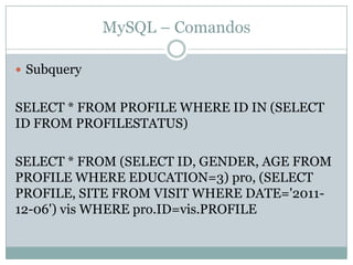 MySQL – Comandos

 Subquery


SELECT * FROM PROFILE WHERE ID IN (SELECT
ID FROM PROFILESTATUS)

SELECT * FROM (SELECT ID, GENDER, AGE FROM
PROFILE WHERE EDUCATION=3) pro, (SELECT
PROFILE, SITE FROM VISIT WHERE DATE='2011-
12-06') vis WHERE pro.ID=vis.PROFILE
 