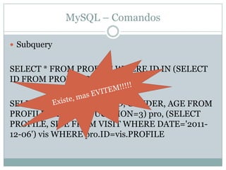 MySQL – Comandos

 Subquery


SELECT * FROM PROFILE WHERE ID IN (SELECT
ID FROM PROFILESTATUS)

SELECT * FROM (SELECT ID, GENDER, AGE FROM
PROFILE WHERE EDUCATION=3) pro, (SELECT
PROFILE, SITE FROM VISIT WHERE DATE='2011-
12-06') vis WHERE pro.ID=vis.PROFILE
 
