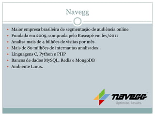 Navegg

 Maior empresa brasileira de segmentação de audiência online
 Fundada em 2009, comprada pelo Buscapé em fev/2011
 Analisa mais de 4 bilhões de visitas por mês
 Mais de 80 milhões de internautas analisados
 Linguagens C, Python e PHP
 Bancos de dados MySQL, Redis e MongoDB
 Ambiente Linux.
 