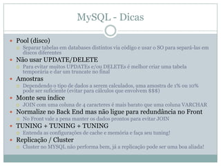 MySQL - Dicas

 Pool (disco)
   Separar tabelas em databases distintos via código e usar o SO para separá-las em
    discos diferentes
 Não usar UPDATE/DELETE
   Para evitar muitos UPDATEs e/ou DELETEs é melhor criar uma tabela
    temporária e dar um truncate no final
 Amostras
   Dependendo o tipo de dados a serem calculados, uma amostra de 1% ou 10%
    pode ser suficiente (evitar para cálculos que envolvem $$$)
 Monte seu índice
   JOIN com uma coluna de 4 caracteres é mais barato que uma coluna VARCHAR

 Normalize no Back End mas não ligue para redundância no Front
   No Front vale a pena manter os dados prontos para evitar JOIN

 TUNING + TUNING + TUNING
   Entenda as configurações de cache e memória e faça seu tuning!

 Replicação / Cluster
   Cluster no MYSQL não performa bem, já a replicação pode ser uma boa aliada!
 