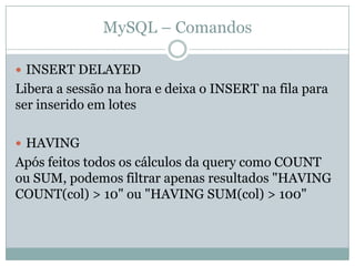 MySQL – Comandos

 INSERT DELAYED
Libera a sessão na hora e deixa o INSERT na fila para
ser inserido em lotes

 HAVING
Após feitos todos os cálculos da query como COUNT
ou SUM, podemos filtrar apenas resultados "HAVING
COUNT(col) > 10" ou "HAVING SUM(col) > 100"
 