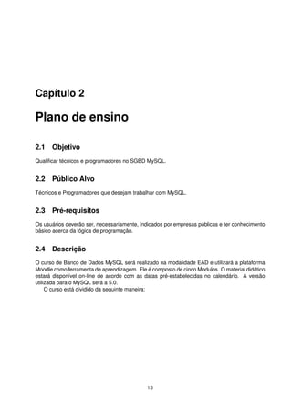 Capítulo 2

Plano de ensino

2.1 Objetivo
Qualiﬁcar técnicos e programadores no SGBD MySQL.


2.2 Público Alvo
Técnicos e Programadores que desejam trabalhar com MySQL.


2.3 Pré-requisitos
Os usuários deverão ser, necessariamente, indicados por empresas públicas e ter conhecimento
básico acerca da lógica de programação.


2.4 Descrição
O curso de Banco de Dados MySQL será realizado na modalidade EAD e utilizará a plataforma
Moodle como ferramenta de aprendizagem. Ele é composto de cinco Modulos. O material didático
estará disponível on-line de acordo com as datas pré-estabelecidas no calendário. A versão
utilizada para o MySQL será a 5.0.
     O curso está dividido da seguinte maneira:




                                            13
 