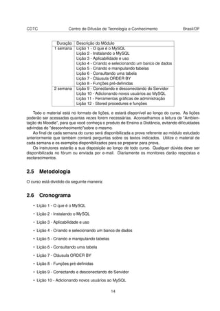 CDTC                   Centro de Difusão de Tecnologia e Conhecimento                Brasil/DF


                Duração    Descrição do Módulo
               1 semana    Lição 1 - O que é o MySQL
                           Lição 2 - Instalando o MySQL
                           Lição 3 - Aplicabilidade e uso
                           Lição 4 - Criando e selecionando um banco de dados
                           Lição 5 - Criando e manipulando tabelas
                           Lição 6 - Consultando uma tabela
                           Lição 7 - Cláusula ORDER BY
                           Lição 8 - Funções pré-deﬁnidas
               2 semana    Lição 9 - Conectando e desconectando do Servidor
                           Lição 10 - Adicionando novos usuários ao MySQL
                           Lição 11 - Ferramentas gráﬁcas de administração
                           Lição 12 - Stored procedures e funções

   Todo o material está no formato de lições, e estará disponível ao longo do curso. As lições
poderão ser acessadas quantas vezes forem necessárias. Aconselhamos a leitura de "Ambien-
tação do Moodle", para que você conheça o produto de Ensino a Distância, evitando diﬁculdades
advindas do "desconhecimento"sobre o mesmo.
   Ao ﬁnal de cada semana do curso será disponibilizada a prova referente ao módulo estudado
anteriormente que também conterá perguntas sobre os textos indicados. Utilize o material de
cada semana e os exemplos disponibilizados para se preparar para prova.
   Os instrutores estarão a sua disposição ao longo de todo curso. Qualquer dúvida deve ser
disponibilizada no fórum ou enviada por e-mail. Diariamente os monitores darão respostas e
esclarecimentos.


2.5 Metodologia
O curso está dividido da seguinte maneira:


2.6 Cronograma
   • Lição 1 - O que é o MySQL

   • Lição 2 - Instalando o MySQL

   • Lição 3 - Aplicabilidade e uso

   • Lição 4 - Criando e selecionando um banco de dados

   • Lição 5 - Criando e manipulando tabelas

   • Lição 6 - Consultando uma tabela

   • Lição 7 - Cláusula ORDER BY

   • Lição 8 - Funções pré-deﬁnidas

   • Lição 9 - Conectando e desconectando do Servidor

   • Lição 10 - Adicionando novos usuários ao MySQL

                                               14
 
