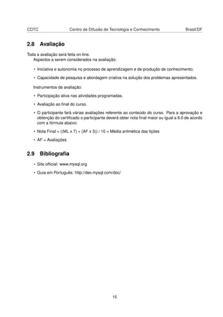 CDTC                   Centro de Difusão de Tecnologia e Conhecimento                 Brasil/DF


2.8 Avaliação
Toda a avaliação será feita on-line.
   Aspectos a serem considerados na avaliação:

   • Iniciativa e autonomia no processo de aprendizagem e de produção de conhecimento;

   • Capacidade de pesquisa e abordagem criativa na solução dos problemas apresentados.

   Instrumentos de avaliação:

   • Participação ativa nas atividades programadas.

   • Avaliação ao ﬁnal do curso.

   • O participante fará várias avaliações referente ao conteúdo do curso. Para a aprovação e
     obtenção do certiﬁcado o participante deverá obter nota ﬁnal maior ou igual a 6.0 de acordo
     com a fórmula abaixo:

   • Nota Final = ((ML x 7) + (AF x 3)) / 10 = Média aritmética das lições

   • AF = Avaliações


2.9 Bibliograﬁa
   • Site ofﬁcial: www.mysql.org

   • Guia em Português: http://dev.mysql.com/doc/




                                               16
 