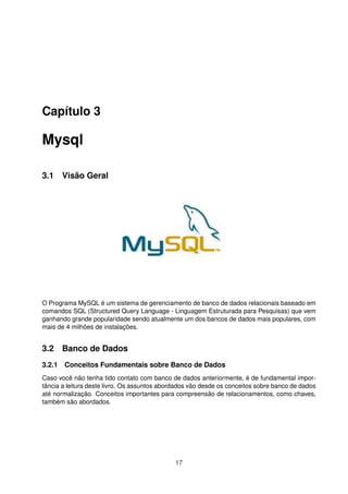 Capítulo 3

Mysql

3.1 Visão Geral




O Programa MySQL é um sistema de gerenciamento de banco de dados relacionais baseado em
comandos SQL (Structured Query Language - Linguagem Estruturada para Pesquisas) que vem
ganhando grande popularidade sendo atualmente um dos bancos de dados mais populares, com
mais de 4 milhões de instalações.


3.2 Banco de Dados
3.2.1 Conceitos Fundamentais sobre Banco de Dados
Caso você não tenha tido contato com banco de dados anteriormente, é de fundamental impor-
tância a leitura deste livro. Os assuntos abordados vão desde os conceitos sobre banco de dados
até normalização. Conceitos importantes para compreensão de relacionamentos, como chaves,
também são abordados.




                                              17
 
