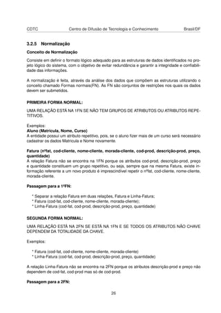 CDTC                   Centro de Difusão de Tecnologia e Conhecimento                   Brasil/DF


3.2.5 Normalização
Conceito de Normalização

Consiste em deﬁnir o formato lógico adequado para as estruturas de dados identiﬁcados no pro-
jeto lógico do sistema, com o objetivo de evitar redundância e garantir a integridade e conﬁabili-
dade das informações.

A normalização é feita, através da análise dos dados que compõem as estruturas utilizando o
conceito chamado Formas normais(FN). As FN são conjuntos de restrições nos quais os dados
devem ser submetidos.

PRIMEIRA FORMA NORMAL:

UMA RELAÇÃO ESTÁ NA 1FN SE NÃO TEM GRUPOS DE ATRIBUTOS OU ATRIBUTOS REPE-
TITIVOS.

Exemplos:
Aluno (Matricula, Nome, Curso)
A entidade possui um atributo repetitivo, pois, se o aluno ﬁzer mais de um curso será necessário
cadastrar os dados Matricula e Nome novamente.

Fatura (nºfat, cod-cliente, nome-cliente, morada-cliente, cod-prod, descrição-prod, preço,
quantidade)
A relação Fatura não se encontra na 1FN porque os atributos cod-prod, descrição-prod, preço
e quantidade constituem um grupo repetitivo, ou seja, sempre que na mesma Fatura, existe in-
formação referente a um novo produto é imprescindível repetir o nºfat, cod-cliente, nome-cliente,
morada-cliente.

Passagem para a 1ªFN:

  * Separar a relação Fatura em duas relações, Fatura e Linha-Fatura;
  * Fatura (cod-fat, cod-cliente, nome-cliente, morada-cliente);
  * Linha-Fatura (cod-fat, cod-prod, descrição-prod, preço, quantidade)

SEGUNDA FORMA NORMAL:

UMA RELAÇÃO ESTÁ NA 2FN SE ESTÁ NA 1FN E SE TODOS OS ATRIBUTOS NÃO CHAVE
DEPENDEM DA TOTALIDADE DA CHAVE.

Exemplos:

  * Fatura (cod-fat, cod-cliente, nome-cliente, morada-cliente)
  * Linha-Fatura (cod-fat, cod-prod, descrição-prod, preço, quantidade)

A relação Linha-Fatura não se encontra na 2FN porque os atributos descrição-prod e preço não
dependem de cod-fat, cod-prod mas só de cod-prod.

Passagem para a 2FN:

                                               26
 