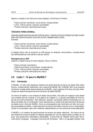 CDTC                   Centro de Difusão de Tecnologia e Conhecimento                Brasil/DF


Separar a relação Linha-Fatura em duas relações, Linha-Fatura e Produto.

  * Fatura (cod-fat, cod-cliente, nome-cliente, morada-cliente)
  * Linha - Fatura (cod-fat, cod-prod, quantidade)
  * Produto (cod-prod, descrição-prod, preço)

TERCEIRA FORMA NORMAL:

UMA RELAÇÃO ESTÁ NA 3FN SE ESTÁ NA 2FN E, TODOS OS SEUS ATRIBUTOS NÃO CHAVE
NÃO SÃO IDENTIFICADOS POR UM OUTRO TAMBÉM NÃO CHAVE.
Exemplo:

  * Fatura (cod-fat, cod-cliente, nome-cliente, morada-cliente)
  * Linha - Fatura (cod-fat, cod-prod, quantidade)
  * Produto (cod-prod, descrição-prod, preço)

A relação Fatura não se encontra na 3FN porque os atributos nome-cliente e morada-cliente
são identiﬁcados por cod-cliente e não por cod-fat.

Passagem para a 3FN:
Separar a relação Fatura em duas relações, Fatura e Cliente.

  * Fatura (cod-fact, cod-cliente )
  * Cliente (cod-cliente, nome-cliente, morada-cliente )
  * Linha - Fatura (cod-fat, cod-prod, quantidade)
  * Produto (cod-prod, descrição-prod, preço )


3.3 Lição 1 - O que é o MySQL?
3.3.1 Introdução
O MySQL, um dos mais populares sistemas de gerenciamento de banco de dados SQL Open
Source, é desenvolvido, distribuído e tem suporte da MySQL AB. A MySQL AB é uma empresa
comercial, fundada pelos desenvolvedores do MySQL, cujos negócios é fornecer serviços relaci-
onados ao sistema de gerenciamento de banco de dados MySQL.

Um banco de dados é uma coleção de dados estruturados. Ele pode ser qualquer coisa desde
uma simples lista de compras a uma galeria de imagens ou a grande quantidade de informa-
ção da sua rede coorporativa. Para adicionar, acessar, e processar dados armazenados em um
banco de dados de um computador, você necessita de um sistema de gerenciamento de bancos
de dados como o Servidor MySQL. Como os computadores são muito bons em lidar com gran-
des quantidades de dados, o gerenciamento de bancos de dados funciona como a engrenagem
central na computação, seja como utilitários independentes ou como partes de outras aplicações.

O MySQL é um sistema de gerenciamento de bancos de dados relacional. Um banco de da-
dos relacional armazena dados em tabelas separadas em vez de colocar todos os dados um só
local. Isso proporciona velocidade e ﬂexibilidade. A parte SQL do "MySQL” atenta pela "Struc-
tured Query Language - Linguagem Estrutural de Consultas”. SQL é a linguagem padrão mais

                                               27
 