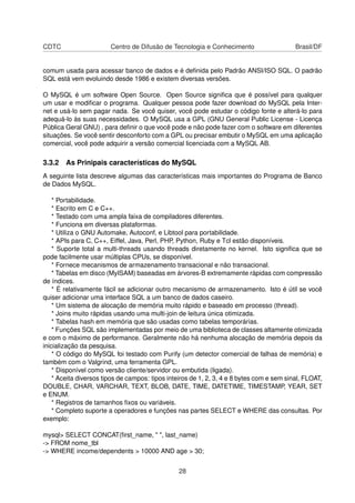 CDTC                    Centro de Difusão de Tecnologia e Conhecimento                     Brasil/DF


comum usada para acessar banco de dados e é deﬁnida pelo Padrão ANSI/ISO SQL. O padrão
SQL está vem evoluindo desde 1986 e existem diversas versões.

O MySQL é um software Open Source. Open Source signiﬁca que é possível para qualquer
um usar e modiﬁcar o programa. Qualquer pessoa pode fazer download do MySQL pela Inter-
net e usá-lo sem pagar nada. Se você quiser, você pode estudar o código fonte e alterá-lo para
adequá-lo às suas necessidades. O MySQL usa a GPL (GNU General Public License - Licença
Pública Geral GNU) , para deﬁnir o que você pode e não pode fazer com o software em diferentes
situações. Se você sentir desconforto com a GPL ou precisar embutir o MySQL em uma aplicação
comercial, você pode adquirir a versão comercial licenciada com a MySQL AB.

3.3.2 As Prinipais características do MySQL
A seguinte lista descreve algumas das características mais importantes do Programa de Banco
de Dados MySQL.

    * Portabilidade.
    * Escrito em C e C++.
    * Testado com uma ampla faixa de compiladores diferentes.
    * Funciona em diversas plataformas.
    * Utiliza o GNU Automake, Autoconf, e Libtool para portabilidade.
    * APIs para C, C++, Eiffel, Java, Perl, PHP, Python, Ruby e Tcl estão disponíveis.
    * Suporte total a multi-threads usando threads diretamente no kernel. Isto signiﬁca que se
pode facilmente usar múltiplas CPUs, se disponível.
    * Fornece mecanismos de armazenamento transacional e não transacional.
    * Tabelas em disco (MyISAM) baseadas em árvores-B extremamente rápidas com compressão
de índices.
    * É relativamente fácil se adicionar outro mecanismo de armazenamento. Isto é útil se você
quiser adicionar uma interface SQL a um banco de dados caseiro.
    * Um sistema de alocação de memória muito rápido e baseado em processo (thread).
    * Joins muito rápidas usando uma multi-join de leitura única otimizada.
    * Tabelas hash em memória que são usadas como tabelas temporárias.
    * Funções SQL são implementadas por meio de uma biblioteca de classes altamente otimizada
e com o máximo de performance. Geralmente não há nenhuma alocação de memória depois da
inicialização da pesquisa.
    * O código do MySQL foi testado com Purify (um detector comercial de falhas de memória) e
também com o Valgrind, uma ferramenta GPL.
    * Disponível como versão cliente/servidor ou embutida (ligada).
    * Aceita diversos tipos de campos: tipos inteiros de 1, 2, 3, 4 e 8 bytes com e sem sinal, FLOAT,
DOUBLE, CHAR, VARCHAR, TEXT, BLOB, DATE, TIME, DATETIME, TIMESTAMP, YEAR, SET
e ENUM.
    * Registros de tamanhos ﬁxos ou variáveis.
    * Completo suporte a operadores e funções nas partes SELECT e WHERE das consultas. Por
exemplo:

mysql> SELECT CONCAT(ﬁrst_name, " ", last_name)
-> FROM nome_tbl
-> WHERE income/dependents > 10000 AND age > 30;


                                                 28
 