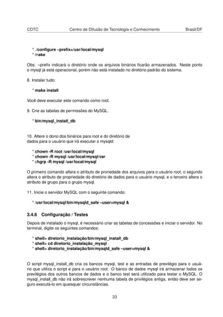 CDTC                   Centro de Difusão de Tecnologia e Conhecimento                   Brasil/DF



   * ./conﬁgure –preﬁx=/usr/local/mysql
   * make

Obs: –preﬁx indicará o diretório onde os arquivos binários ﬁcarão armazenados. Neste ponto
o mysql já está operacional, porém não está instalado no diretório padrão do sistema.

8. Instalar tudo:

   * make install

Você deve executar este comando como root.

9. Crie as tabelas de permissões do MySQL.

   * bin/mysql_install_db


10. Altere o dono dos binários para root e do diretório de
dados para o usuário que irá executar o mysqld:

   * chown -R root /usr/local/mysql
   * chown -R mysql /usr/local/mysql/var
   * chgrp -R mysql /usr/local/mysql

O primeiro comando altera o atributo de proriedade dos arquivos para o usuário root, o segundo
altera o atributo de propriedade do diretório de dados para o usuário mysql, e o terceiro altera o
atributo de grupo para o grupo mysql.

11. Inicie o servidor MySQL com o seguinte comando:

   * /usr/local/mysql/bin/mysqld_safe –user=mysql &

3.4.6 Conﬁguração / Testes
Depois de instalado o mysql, é necessário criar as tabelas de concessões e iniciar o servidor. No
terminal, digite os seguintes comandos:

   * shell> diretorio_instalação/bin/mysql_install_db
   * shell> cd diretorio_instalação_mysql
   * shell> diretorio_instalação/bin/mysqld_safe –user=mysql &


O script mysql_install_db cria os bancos mysql, test e as entradas de previlégio para o usuá-
rio que utiliza o script e para o usuário root. O banco de dados mysql irá armazenar todos os
previlégios dos outros bancos de dados e o banco test será utilizado para testar o MySQL. O
mysql_install_db não irá sobrescrever nenhuma tabela de privilégios antiga, então deve ser se-
guro executá-lo em quaisquer circunstâncias.


                                                33
 