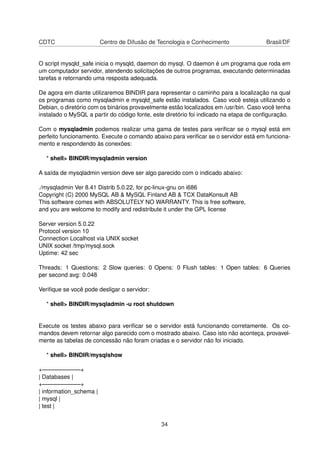 CDTC                     Centro de Difusão de Tecnologia e Conhecimento               Brasil/DF


O script mysqld_safe inicia o mysqld, daemon do mysql. O daemon é um programa que roda em
um computador servidor, atendendo solicitações de outros programas, executando determinadas
tarefas e retornando uma resposta adequada.

De agora em diante utilizaremos BINDIR para representar o caminho para a localização na qual
os programas como mysqladmin e mysqld_safe estão instalados. Caso você esteja utilizando o
Debian, o diretório com os binários provavelmente estão localizados em /usr/bin. Caso você tenha
instalado o MySQL a partir do código fonte, este diretório foi indicado na etapa de conﬁguração.

Com o mysqladmin podemos realizar uma gama de testes para veriﬁcar se o mysql está em
perfeito funcionamento. Execute o comando abaixo para veriﬁcar se o servidor está em funciona-
mento e respondendo às conexões:

  * shell> BINDIR/mysqladmin version

A saída de mysqladmin version deve ser algo parecido com o indicado abaixo:

./mysqladmin Ver 8.41 Distrib 5.0.22, for pc-linux-gnu on i686
Copyright (C) 2000 MySQL AB & MySQL Finland AB & TCX DataKonsult AB
This software comes with ABSOLUTELY NO WARRANTY. This is free software,
and you are welcome to modify and redistribute it under the GPL license

Server version 5.0.22
Protocol version 10
Connection Localhost via UNIX socket
UNIX socket /tmp/mysql.sock
Uptime: 42 sec

Threads: 1 Questions: 2 Slow queries: 0 Opens: 0 Flush tables: 1 Open tables: 6 Queries
per second avg: 0.048

Veriﬁque se você pode desligar o servidor:

  * shell> BINDIR/mysqladmin -u root shutdown


Execute os testes abaixo para veriﬁcar se o servidor está funcionando corretamente. Os co-
mandos devem retornar algo parecido com o mostrado abaixo. Caso isto não aconteça, provavel-
mente as tabelas de concessão não foram criadas e o servidor não foi iniciado.

  * shell> BINDIR/mysqlshow

+——————–+
| Databases |
+——————–+
| information_schema |
| mysql |
| test |


                                              34
 