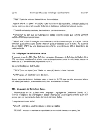 CDTC                  Centro de Difusão de Tecnologia e Conhecimento               Brasil/DF


 *DELETE permite remover ﬁlas existentes de uma tabela.

 *BEGIN WORK (ou START TRANSACTION, dependendo do dialeto SQL) pode ser usado para
marcar o começo de uma transação de banco de dados que pode ser completada ou não.

 *COMMIT envia todos os dados das mudanças permanentemente.

 *ROLLBACK faz com que as mudanças nos dados existentes desde que o último COMMIT
ou ROLLBACK sejam descartadas.

COMMIT e ROLLBACK interagem com áreas de controle como transação e locação. Ambos
terminam qualquer transação aberta e liberam qualquer cadeado ligado a dados. Na ausência
de um BEGIN WORK ou uma declaração semelhante, a semântica de SQL é dependente da
implementação.

DDL - Linguagem de Deﬁnição de Dados

O segundo grupo é a DDL (Data Deﬁnition Language - Linguagem de Deﬁnição de Dados). Uma
DDL permite ao usuário deﬁnir tabelas novas e elementos associados. A maioria dos bancos de
dados de SQL tem extensões proprietárias no DDL.

Os comandos básicos da DDL são:

 *CREATE cria um objeto (uma Tabela, por exemplo) dentro do base de dados.

 *DROP apaga um objeto do banco de dados.

Alguns sistemas de banco de dados usam o comando ALTER, que permite ao usuário alterar
um objeto, por exemplo, adicionando uma coluna a uma tabela existente.



DCL - Linguagem de Controle de Dados

O terceiro grupo é o DCL (Data Control Language - Linguagem de Controle de Dados). DCL
controla os aspectos de autorização de dados e licenças de usuários para controlar quem tem
acesso para ver ou manipular dados dentro do banco de dados.

Duas palavras-chaves da DCL:

 *GRANT - autoriza ao usuário executar ou setar operações.

 *REVOKE - remove ou restringe a capacidade de um usuário de executar operações.




                                            37
 