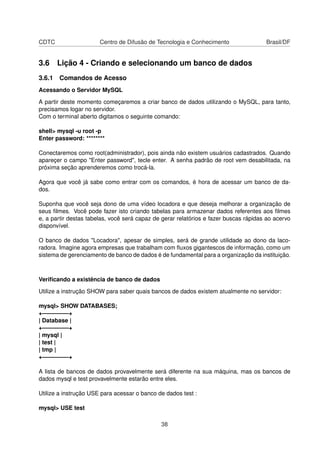CDTC                   Centro de Difusão de Tecnologia e Conhecimento                 Brasil/DF


3.6 Lição 4 - Criando e selecionando um banco de dados
3.6.1 Comandos de Acesso
Acessando o Servidor MySQL

A partir deste momento começaremos a criar banco de dados utilizando o MySQL, para tanto,
precisamos logar no servidor.
Com o terminal aberto digitamos o seguinte comando:

shell> mysql -u root -p
Enter password: ********

Conectaremos como root(administrador), pois ainda não existem usuários cadastrados. Quando
apareçer o campo "Enter password", tecle enter. A senha padrão de root vem desabilitada, na
próxima seção aprenderemos como trocá-la.

Agora que você já sabe como entrar com os comandos, é hora de acessar um banco de da-
dos.

Suponha que você seja dono de uma vídeo locadora e que deseja melhorar a organização de
seus ﬁlmes. Você pode fazer isto criando tabelas para armazenar dados referentes aos ﬁlmes
e, a partir destas tabelas, você será capaz de gerar relatórios e fazer buscas rápidas ao acervo
disponvível.

O banco de dados "Locadora", apesar de simples, será de grande utilidade ao dono da laco-
radora. Imagine agora empresas que trabalham com ﬂuxos gigantescos de informação, como um
sistema de gerenciamento de banco de dados é de fundamental para a organização da instituição.



Veriﬁcando a existência de banco de dados

Utilize a instrução SHOW para saber quais bancos de dados existem atualmente no servidor:

mysql> SHOW DATABASES;
+————–+
| Database |
+————–+
| mysql |
| test |
| tmp |
+————–+

A lista de bancos de dados provavelmente será diferente na sua máquina, mas os bancos de
dados mysql e test provavelmente estarão entre eles.

Utilize a instrução USE para acessar o banco de dados test :

mysql> USE test

                                              38
 