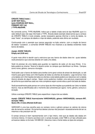 CDTC                   Centro de Difusão de Tecnologia e Conhecimento                 Brasil/DF


CREATE TABLE teste (
id INT NOT NULL,
texto CHAR(30) NOT NULL,
PRIMARY KEY (id)
) TYPE=MyISAM;

No comando acima, TYPE=MyISAM, indica que a tabela criada será do tipo MyISAM, que é o
valor default caso não seja informado o TYPE. Através deste exemplo observamos que a sintaxe
do CREATE TABLE é muito simples, sendo necessário apenas informar o nome da tabela, no
caso "teste", os campos da tabela e o tipo da tabela, podendo este último ser ocultado.

Continuando com o exemplo que viamos seguindo na lição anterior, com a criação do banco
de dados "Locadora", o comando SHOW TABLES nos mostrará a as tabelas existentes neste
banco de dados.

mysql> SHOW TABLES;
Empty set (0.00 sec)

A parte mais difícil é decidir qual a estrutura que seu banco de dados deve ter: quais tabelas
você precisará e que colunas estarão em cada uma delas.

Você irá precisar de uma tabela para guardar os registros de cada um de seus ﬁlmes. A ta-
bela poderá se chamar "Acervo"e deverá conter os campos que identiﬁcam os ﬁlmes. Campos
como nome, gênero, censura e duração.

Você pode usar o banco de dados para tarefas como gerar avisos de atraso de devolução, ou até
mesmo para gerar listas com informações de todos os clientes da locadora. Logo teríamos mais
uma tabela com informações de todos os clientes e esta tabela poderia se relacionar com a tabela
Acervo através de algum campo. Vejam como podemos modelar uma estrutura organizacional
de tal forma que sistemas cada vez mais complexos sejam construídos a partir de base de dados.

Você provavelmente pode pensar em outros tipos de informações que poderão ser úteis na tabela
Acervo, mas as identiﬁcadas até o momento são suﬁcientes por agora: nome, gênero, censura e
duração.

Utilize a senteça CREATE TABLE para especiﬁcar o layout de sua tabela:

mysql> CREATE TABLE Acervo(nome VARCHAR(20), gênero VARCHAR(20), censura INT,
duração TIME);
Query OK, 0 rows affected (0,00 sec)

VARCHAR é uma boa escolha para os campos nome e gênero porque os valores da coluna
são de tamanho variável. Os tamanhos destas colunas não precisam necessáriamente de ser os
mesmos e não precisam ser 20.

O campo censura é bem representando com o tipo inteiro, visto que as idades são dadas em
números inteiros. O mesmo acontece com o campo duração, onde TIME é um tipo utilizado para
armazenar dados no formato ’HH:MM:SS’ (Veremos mais a frente todos os tipos de campos).


                                              41
 