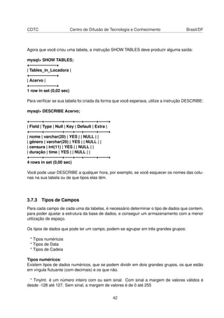 CDTC                    Centro de Difusão de Tecnologia e Conhecimento                Brasil/DF



Agora que você criou uma tabela, a instrução SHOW TABLES deve produzir alguma saída:

mysql> SHOW TABLES;
+——————–+
| Tables_in_Locadora |
+——————–+
| Acervo |
+——————–+
1 row in set (0,02 sec)

Para veriﬁcar se sua tabela foi criada da forma que você esperava, utilize a instrução DESCRIBE:

mysql> DESCRIBE Acervo;

+———+————-+——+—–+———+——-+
| Field | Type | Null | Key | Default | Extra |
+———+————-+——+—–+———+——-+
| nome | varchar(20) | YES | | NULL | |
| gênero | varchar(20) | YES | | NULL | |
| censura | int(11) | YES | | NULL | |
| duração | time | YES | | NULL | |
+———+————-+——+—–+———+——-+
4 rows in set (0,00 sec)

Você pode usar DESCRIBE a qualquer hora, por exemplo, se você esquecer os nomes das colu-
nas na sua tabela ou de que tipos elas têm.




3.7.3 Tipos de Campos
Para cada campo de cada uma da tabelas, é necessário determinar o tipo de dados que contem,
para poder ajustar a estrutura da base de dados, e conseguir um armazenamento com a menor
utilização de espaço.

Os tipos de dados que pode ter um campo, podem-se agrupar em três grandes grupos:

 * Tipos numéricos
 * Tipos de Data
 * Tipos de Cadeia

Tipos numéricos:
Existem tipos de dados numéricos, que se podem dividir em dois grandes grupos, os que estão
em vírgula ﬂutuante (com decimais) e os que não.

 * TinyInt: é um número inteiro com ou sem sinal. Com sinal a margem de valores válidos é
desde -128 até 127. Sem sinal, a margem de valores é de 0 até 255


                                                  42
 