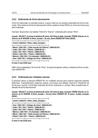 CDTC                   Centro de Difusão de Tecnologia e Conhecimento                Brasil/DF


3.9.2 Ordenando de forma decrescente
Como foi observado no exemplo anterior, a query retornou os campos ordenados de forma cres-
cente. Para ordernar de forma decrescente utilize a palavra chave DESC ao nome da coluna que
será ordenada.

Exemplo: Busca feita nas tabelas "Cliente"e "Acervo", ordenada pelo campo "ﬁlme".

mysql> SELECT A.nome,A.telefone,B.nome AS ﬁlme,A.data_locação FROM Cliente as A,
Acervo as B WHERE A.ﬁlme_locado = B.cod_ﬁlme ORDER BY ﬁlme DESC;
+——–+———-+———————-+————–+
| nome | telefone | ﬁlme | data_locação |
+——–+———-+———————-+————–+
| Maria | 328-1451 | Todo mundo em Pânico | 2006-05-25 |
| João | 351-1551 | Titanic | 2006-06-24 |
| João | 351-1551 | Titanic | 2006-04-25 |
| Pedro | 344-1551 | Titanic | 2006-05-25 |
| Marcio | 328-1451 | O chamado | 2006-06-24 |
| Ana | 328-1451 | Código da Vinci | 2006-05-25 |
+——–+———-+———————-+————–+
6 rows in set (0,00 sec)

OBS: Como apelidados "B.nome"de "ﬁlme", foi possível apenas utilizar a referência ﬁlme na cláu-
sula ORDER BY.



3.9.3 Ordenando por múltiplas colunas
É possível utilizar a cláusula ORDER BY em múltiplas colunas para ordenar seguindo padrões
diferentes. Exempliﬁcando, podemos realizar uma busca nas tabelas "Acervo"e "Cliente"de tal
forma que o campo "nome"seja ordenado de forma crescente e o campo "data_locação"seja or-
denado de forma decrescente.

mysql> SELECT A.nome,A.telefone,B.nome AS ﬁlme,A.data_locação FROM Cliente as A,
Acervo as B WHERE A.ﬁlme_locado = B.cod_ﬁlme ORDER BY A.nome, A.data_locação
DESC;
+——–+———-+———————-+————–+
| nome | telefone | ﬁlme | data_locação |
+——–+———-+———————-+————–+
| Ana | 328-1451 | Código da Vinci | 2006-05-25 |
| João | 351-1551 | Titanic | 2006-06-24 |
| João | 351-1551 | Titanic | 2006-04-25 |
| Marcio | 328-1451 | O chamado | 2006-06-24 |
| Maria | 328-1451 | Todo mundo em Pânico | 2006-05-25 |
| Pedro | 344-1551 | Titanic | 2006-05-25 |
+——–+———-+———————-+————–+
6 rows in set (0,00 sec)



                                              54
 