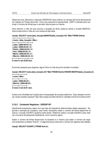 CDTC                   Centro de Difusão de Tecnologia e Conhecimento                  Brasil/DF


Observem que utilizamos a cláusula ORDER BY para ordenar os campos de forma decrescente
em relação ao Tempo decorrido. Uma nova cláusula foi apresentada. LIMIT é utilizado para res-
tringir o número de linhas que o servidor retorna para um cliente.

Para retornar o mês em que ocorreu a locação do ﬁlme, pode-se utilizar a função MONTH().
Esta função extrai o mês de uma campo do tipo date.

mysql> SELECT nome,data_locação,MONTH(data_locação) AS "Mês"FROM Cliente
; +——–+————–+——+
| nome | data_locação | Mês |
+——–+————–+——+
| João | 2006-06-24 | 6 |
| João | 2006-04-25 | 4 |
| Pedro | 2006-05-25 | 5 |
| Ana | 2006-05-25 | 5 |
| Maria | 2006-05-25 | 5 |
| Marcio | 2006-06-24 | 6 |
+——–+————–+——+
6 rows in set (0,00 sec)


Encontrar pessoas que alugaram algum ﬁlme no mês de junho também é simples:

mysql> SELECT nome,data_locação AS "Mês"FROM Cliente WHERE MONTH(data_locação)=6;
+——–+————+
| nome | Mês |
+——–+————+
| João | 2006-06-24 |
| Marcio | 2006-06-24 |
+——–+————+
2 rows in set (0,01 sec)


Existe uma inﬁnidade de funções para manipulação de campos date/time. Caso desejem conhe-
çer novas funções acessem http://dev.mysql.com/doc/refman/4.1/pt/date-and-time-functions.html



3.10.2 Contando Registros / GROUP BY
Geralmente precisamos saber com que tipo de frequência determinados dados apareçem. Se-
guindo o exemplo da Locadora, caso fosse necessário saber o número de ﬁlmes disponível no
acervo, a função COUNT() ajudaria nesta tarefa. Podemos utilizar a função COUNT() para reali-
zar uma série de pesquisas estatísticas, como veremos agora.

Saber o número de ﬁlmes disponíveis na locadora é o mesmo que saber o número de regis-
tros existentes na tabela "Acervo". A seguinte busca retornará o número de registros das tabelas.

mysql> SELECT COUNT(*) FROM Acervo;


                                               56
 