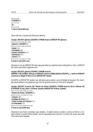 CDTC                      Centro de Difusão de Tecnologia e Conhecimento          Brasil/DF


+———-+
| COUNT(*) |
+———-+
|6|
+———-+
1 row in set (0,00 sec)


Para retornar o número de ﬁlmes por gênero:

mysql> SELECT gênero,COUNT(*) FROM Acervo GROUP BY gênero;
+——————-+———-+
| gênero | COUNT(*) |
+——————-+———-+
| Ação | 1 |
| Comédia | 2 |
| ﬁcção cientíﬁca | 1 |
| Romance | 1 |
| Terror | 1 |
+——————-+———-+
5 rows in set (0,01 sec)

Perceba o uso de GROUP BY para agrupar todos os registros para cada gênero. Sem o GROUP
BY seria retornado o seguinte erro:

mysql> SELECT gênero,COUNT(*) FROM Acervo;
ERROR 1140 (42000): Mixing of GROUP columns (MIN(),MAX(),COUNT(),...) with no GROUP
columns is illegal if there is no GROUP BY clause

COUNT() e GROUP BY podem ser utilizados para realizar uma inﬁnidade de buscas. Por exem-
plo, para realizar uma pesquisa que retorne quantas vezes um ﬁlme já foi alugado:

mysql> SELECT A.nome AS "Nome do Filme",COUNT(*) FROM Acervo AS A, Cliente AS
B WHERE A.cod_ﬁlme = B.ﬁlme_locado GROUP BY B.ﬁlme_locado;
+———————-+———-+
| Nome do Filme | COUNT(*) |
+———————-+———-+
| Titanic | 3 |
| Código da Vinci | 1 |
| Todo mundo em Pânico | 1 |
| O chamado | 1 |
+———————-+———-+
4 rows in set (0,09 sec)

Observem que foram utlizadas duas tabelas. A tabela Acervo contém o nome do ﬁlme e a ta-
bela Cliente o campo ﬁlme_locado, que foi agrupado para retornar o número de vezes que este
ﬁlme havia sido alugado.



                                               57
 