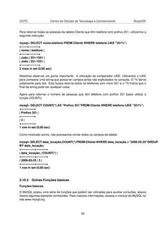 CDTC                  Centro de Difusão de Tecnologia e Conhecimento                 Brasil/DF


Para retornar todas as pessoas da tabela Cliente que têm telefone com preﬁxo 351, utilizamos a
seguinte instrução:

mysql> SELECT nome,telefone FROM Cliente WHERE telefone LIKE "351%";
+——+———-+
| nome | telefone |
+——+———-+
| João | 351-1551 |
| João | 351-1551 |
+——+———-+
2 rows in set (0,00 sec)

Devemos observar um ponto importante. A utilização do comparador LIKE. Utilizamos o LIKE
para comparar uma string que possa ter campos ainda não explicitados na consulta. O "%"serve
justamente para isto. Esta busca retorna todos os telefones com inicio 351 e o "%"indica que o
ﬁnal da string pode ser qualquer coisa.

Agora para retornar o número de pessoas que têm telefone com preﬁxo 351 basta utilizar a
função COUNT().

mysql> SELECT COUNT(*) AS "Preﬁxo 351"FROM Cliente WHERE telefone LIKE "351%";
+————-+
| Preﬁxo 351 |
+————-+
|2|
+————-+
1 row in set (0,00 sec)

Como mostrado acima, não precisamos contar todos os campos da tabela:

mysql> SELECT data_locação,COUNT(*) FROM Cliente WHERE data_locação = "2006:05:25"GROUP
BY data_locação;
+————–+———-+
| data_locação | COUNT(*) |
+————–+———-+
| 2006-05-25 | 3 |
+————–+———-+
1 row in set (0,00 sec)



3.10.3 Outras Funções básicas
Funções básicas

O MySQL possui uma série de funções que podem ser utilizadas para auxiliar consultas, abaixo
listarei algumas bastante conhecidas. Para maiores informações, acesse o manual do MySQL no
site www.mysql.org.



                                             58
 