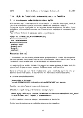 CDTC                  Centro de Difusão de Tecnologia e Conhecimento                Brasil/DF


3.11 Lição 9 - Conectando e Desconectando do Servidor
3.11.1 Conﬁgurando os Privilégios Iniciais do MySQL
Após instalar o MySQL executamos dois scripts básicos. Um deles é o script mysql_install_db
que cria as tabelas de concessões e o outro é o mysqld_safe para iniciar o servidor.
Ao executar o script mysql_install_db, um banco de dados chamado mysql é criado, e dentro
deste banco existe uma tabela chamada user. O usuário root é criado durante a execuação deste
script.
Para veriﬁcar o Conteúdo da tabela user realize a seguinte busca:

mysql> SELECT Host,User,Password FROM user;
+———–+——+———-+
| Host | User | Password |
+———–+——+———-+
| localhost | root | |
| debian | root | |
| debian | | |
| localhost | | |
+———–+——+———-+
4 rows in set (0,00 sec)

O usuário root é o super-usuário, podendo alterar qualquer coisa no sistema. Ele tem permis-
são de acesso local, não podendo acessar o banco remotamente. Deve-se atentar para o fato de
que a senha inicial de root é vazia, e qualquer pessoa terá acesso ao banco.

Um usuário anônimo também é criado. Este usuário tem acesso ao banco de dados "test". Os
usuário locais do sistema podem acessar o MySQL como este usuário anônimo.

Deixar a senha de root vazia não é uma boa coisa. Após a instalação, a primeira coisa que
devemos fazer é trocar a senha de root. Veremos três maneiras de modiﬁcar esta senha.

1) Utilizando a função PASSWORD

 * shell> mysql -u root mysql
 * mysql> SET PASSWORD FOR root@localhost=PASSWORD(’nova_senha’);

Substitua ’nova_senha’ pela senha que você deseja usar.

2)Você também pode manipular diretamente a tabela privilégios:

 * shell> mysql -u root mysql * mysql> UPDATE user SET Password=PASSWORD(’nova_senha’)
 * -> WHERE user=’root’; * mysql> FLUSH PRIVILEGES;

FLUSH PRIVILEGES diz ao servidor para reler as tabelas de permissões.

3)Outra forma de conﬁgurar a senha é utilizando o comando mysqladmin:



                                             60
 