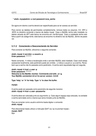 CDTC                    Centro de Difusão de Tecnologia e Conhecimento                  Brasil/DF


 * shell> mysqladmin -u root password nova_senha


De agora em diante a senha deverá ser especiﬁcada para se ter acesso ao servidor.

Para recriar as tabelas de permissões completamente, remova todos os arquivos .frm .MYI e
.MYD no diretório contendo o banco de dados mysql. Caso o MySQL tenha sido instalado no
debian através do APT este banco se encontra em /var/lib/mysql. Caso a instalação tenha sido
feita a partir do código-fonte, este banco se encontra no diretório raiz do MySQL, dentro da pasta
var.



3.11.2 Conectando e Desconectando do Servidor
Para conectar ao MySQL utilizamos o seguinte comando:

shell> mysql -h servidor -u usuario -p
Enter password: ********

Neste comando, -h indica a localização onde o servidor MySQL está instalado. Caso você esteja
acessando localmente, este parâmetro pode ser omitido. -u indica o usuario e -p a senha. Perce-
bam que a senha não foi passada como parâmetro. A senha será requisitada logo em seguida.

shell> mysql -h host -u user -p
Enter password: ********
Welcome to the MySQL monitor. Commands end with ; or g.
Your MySQL connection id is 2 to server version: 5.0.22

Type ’help;’ or ’h’ for help. Type ’c’ to clear the buffer.

mysql>

A senha pode ser passada como parametro da seguinte maneira:
shell> mysql -h host -u user -psuasenha

A senha deve ser colocada junto ao argumento -p. Caso algum espaço seja colocado, na verdade
a senha será dada como o banco que seria iniciado junto ao MySQL.

Para se conectar como usuário anônimo basta digitar o comando:
shell> mysql

Para disconectar basta utilizar a instrução QUIT (ou q) no prompt mysql>:
mysql> QUIT
Bye




                                                 61
 