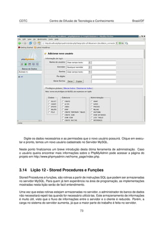 CDTC                   Centro de Difusão de Tecnologia e Conhecimento                Brasil/DF




    Digite os dados necessários e as permissões que o novo usuário possuirá. Clique em execu-
tar e pronto, temos um novo usuário cadastrado no Servidor MySQL.

Neste ponto ﬁnalizamos um breve introdução desta ótima ferramenta de administração. Caso
o usuário queira encontrar mais informações sobre o PhpMyAdmin pode acessar a página do
projeto em http://www.phpmyadmin.net/home_page/index.php.



3.14 Lição 12 - Stored Procedures e Funções
Stored Procedures e funções, são rotinas a partir de instruções SQL que podem ser armazenadas
no servidor MySQL. Para quem já tem experiência na área de programação, as implementações
mostradas nesta lição serão de facil entendimento.

Uma vez que estas rotinas estejam armazenadas no servidor, o administrador do banco de dados
não necessitará repetí-las quando for necessário utilizá-las. Este armazenamento de informações
é muito útil, visto que o ﬂuxo de informações entre o servidor e o cliente é reduzido. Porém, a
carga no sistema do servidor aumenta, já que a maior parte do trabalho é feita no servidor.

                                              73
 