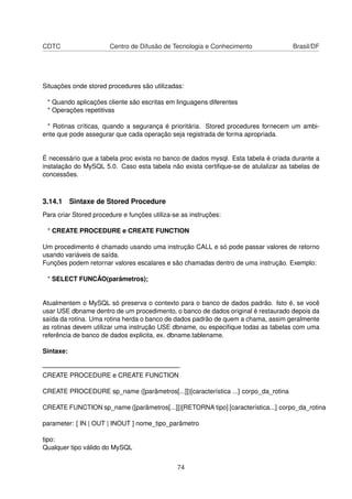 CDTC                   Centro de Difusão de Tecnologia e Conhecimento               Brasil/DF




Situações onde stored procedures são utilizadas:

 * Quando aplicações cliente são escritas em linguagens diferentes
 * Operações repetitivas

 * Rotinas críticas, quando a segurança é prioritária. Stored procedures fornecem um ambi-
ente que pode assegurar que cada operação seja registrada de forma apropriada.


É necessário que a tabela proc exista no banco de dados mysql. Esta tabela é criada durante a
instalação do MySQL 5.0. Caso esta tabela não exista certiﬁque-se de atulalizar as tabelas de
concessões.



3.14.1 Sintaxe de Stored Procedure
Para criar Stored procedure e funções utiliza-se as instruções:

 * CREATE PROCEDURE e CREATE FUNCTION

Um procedimento é chamado usando uma instrução CALL e só pode passar valores de retorno
usando variáveis de saída.
Funções podem retornar valores escalares e são chamadas dentro de uma instrução. Exemplo:

 * SELECT FUNCÃO(parâmetros);


Atualmentem o MySQL só preserva o contexto para o banco de dados padrão. Isto é, se você
usar USE dbname dentro de um procedimento, o banco de dados original é restaurado depois da
saída da rotina. Uma rotina herda o banco de dados padrão de quem a chama, assim geralmente
as rotinas devem utilizar uma instrução USE dbname, ou especiﬁque todas as tabelas com uma
referência de banco de dados explicita, ex. dbname.tablename.

Sintaxe:

—————————————————————-
CREATE PROCEDURE e CREATE FUNCTION

CREATE PROCEDURE sp_name ([parâmetros[...]])[característica ...] corpo_da_rotina

CREATE FUNCTION sp_name ([parâmetros[...]])[RETORNA tipo] [característica...] corpo_da_rotina

parameter: [ IN | OUT | INOUT ] nome_tipo_parâmetro

tipo:
Qualquer tipo válido do MySQL


                                               74
 