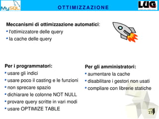 23
O T T I M I Z Z A Z I O N E
Meccanismi di ottimizzazione automatici:
 l'ottimizzatore delle query
 la cache delle query
Per i programmatori:
 usare gli indici
 usare poco il casting e le funzioni
 non sprecare spazio
 dichiarare le colonne NOT NULL
 provare query scritte in vari modi
 usare OPTIMIZE TABLE
Per gli amministratori:
 aumentare la cache
 disabilitare i gestori non usati
 compliare con librerie statiche
 