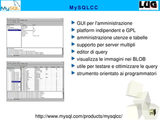 26
M y S Q L C C
 GUI per l'amministrazione
 platform indipendent e GPL
 amministrazione utenze e tabelle
 supporto per server multipli
 editor di query 
 visualizza le immagini nei BLOB
 utile per testare e ottimizzare le query
 strumento orientato ai programmatori
http://www.mysql.com/products/mysqlcc/
 