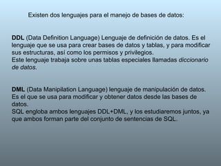 Existen dos lenguajes para el manejo de bases de datos: DDL  (Data Definition Language) Lenguaje de definición de datos. Es el lenguaje que se usa para crear bases de datos y tablas, y para modificar sus estructuras, así como los permisos y privilegios. Este lenguaje trabaja sobre unas tablas especiales llamadas  diccionario de datos . DML  (Data Manipilation Language) lenguaje de manipulación de datos. Es el que se usa para modificar y obtener datos desde las bases de datos. SQL engloba ambos lenguajes DDL+DML, y los estudiaremos juntos, ya que ambos forman parte del conjunto de sentencias de SQL. 