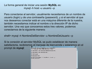 La forma general de iniciar una sesión  MySQL  es: mysql -h host -u usuario –p  Para conectarse al servidor, usualmente necesitamos de un nombre de usuario (login) y de una contraseña (password), y si el servidor al que nos deseamos conectar está en una máquina diferente de la nuestra, también necesitamos indicar el nombre o la dirección IP de dicho servidor. Una vez que conocemos estos tres valores, podemos conectarnos de la siguiente manera:  shell> mysql -h NombreDelServidor -u NombreDeUsuario –p  Si la conexión al servidor MySQL se pudo establecer de manera satisfactoria, recibiremos el mensaje de bienvenida y estaremos en el prompt de  mysql :  