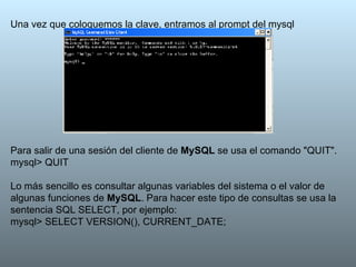 Una vez que coloquemos la clave, entramos al prompt del mysql Para salir de una sesión del cliente de  MySQL  se usa el comando "QUIT". mysql> QUIT   Lo más sencillo es consultar algunas variables del sistema o el valor de algunas funciones de  MySQL . Para hacer este tipo de consultas se usa la sentencia SQL SELECT, por ejemplo: mysql> SELECT VERSION(), CURRENT_DATE; 