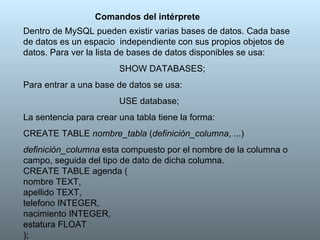Comandos del intérprete Dentro de MySQL pueden existir varias bases de datos. Cada base de datos es un espacio  independiente con sus propios objetos de datos. Para ver la lista de bases de datos disponibles se usa: SHOW DATABASES; Para entrar a una base de datos se usa: USE database; La sentencia para crear una tabla tiene la forma: CREATE TABLE  nombre_tabla  ( definición_columna , ...) definición_columna  esta compuesto por el nombre de la columna o campo, seguida del tipo de dato de dicha columna. CREATE TABLE agenda ( nombre TEXT, apellido TEXT, telefono INTEGER, nacimiento INTEGER, estatura FLOAT ); 