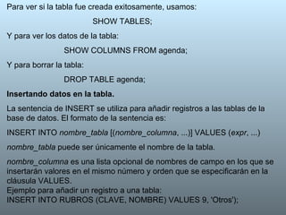 Para ver si la tabla fue creada exitosamente, usamos: SHOW TABLES; Y para ver los datos de la tabla: SHOW COLUMNS FROM agenda; Y para borrar la tabla: DROP TABLE agenda; Insertando datos en la tabla. La sentencia de INSERT se utiliza para añadir registros a las tablas de la base de datos. El formato de la sentencia es: INSERT INTO  nombre_tabla  [( nombre_columna , ...)] VALUES ( expr , ...) nombre_tabla  puede ser únicamente el nombre de la tabla. nombre_columna  es una lista opcional de nombres de campo en los que se insertarán valores en el mismo número y orden que se especificarán en la cláusula VALUES.  Ejemplo para añadir un registro a una tabla: INSERT INTO RUBROS (CLAVE, NOMBRE) VALUES 9, 'Otros'); 