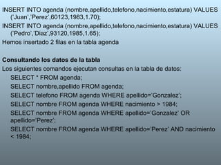 INSERT INTO agenda (nombre,apellido,telefono,nacimiento,estatura) VALUES (’Juan’,’Perez’,60123,1983,1.70); INSERT INTO agenda (nombre,apellido,telefono,nacimiento,estatura) VALUES (’Pedro’,’Diaz’,93120,1985,1.65); Hemos insertado 2 filas en la tabla agenda Consultando los datos de la tabla Los siguientes comandos ejecutan consultas en la tabla de datos: SELECT * FROM agenda; SELECT nombre,apellido FROM agenda; SELECT telefono FROM agenda WHERE apellido=’Gonzalez’; SELECT nombre FROM agenda WHERE nacimiento > 1984;  SELECT nombre FROM agenda WHERE apellido=’Gonzalez’ OR apellido=’Perez’;  SELECT nombre FROM agenda WHERE apellido=’Perez’ AND nacimiento < 1984;  