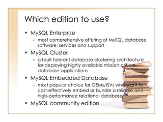 Which edition to use?
• MySQL Enterprise
  – most comprehensive offering of MySQL database
    software, services and support
• MySQL Cluster
  – a fault tolerant database clustering architecture
    for deploying highly available mission-critical
    database applications
• MySQL Embedded Database
  – most popular choice for OEMs/ISVs who want to
    cost-effectively embed or bundle a reliable and
    high-performance relational database
• MySQL community edition
 