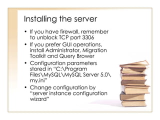 Installing the server
• If you have firewall, remember
  to unblock TCP port 3306
• If you prefer GUI operations,
  install Administrator, Migration
  Toolkit and Query Brower
• Configuration parameters
  stored in “C:Program
  FilesMySQLMySQL Server 5.0
  my.ini”
• Change configuration by
  “server instance configuration
  wizard”
 