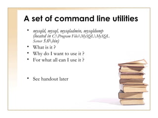 A set of command line utilities
• mysqld, mysql, mysqladmin, mysqldump
  (located in C:Program FilesMySQLMySQL
  Server 5.0bin)
• What is it ?
• Why do I want to use it ?
• For what all can I use it ?


• See handout later
 