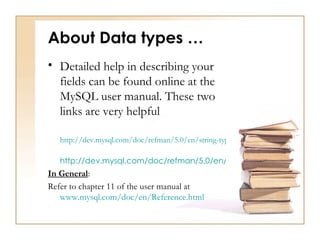 About Data types …
• Detailed help in describing your
  fields can be found online at the
  MySQL user manual. These two
  links are very helpful

   http://dev.mysql.com/doc/refman/5.0/en/string-types.html

   http://dev.mysql.com/doc/refman/5.0/en/numeric-types.html
In General:
Refer to chapter 11 of the user manual at
   www.mysql.com/doc/en/Reference.html
 