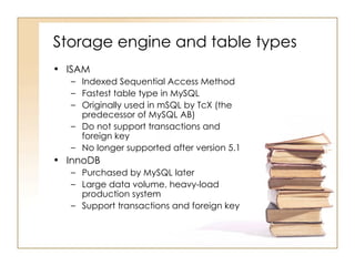 Storage engine and table types
• ISAM
   – Indexed Sequential Access Method
   – Fastest table type in MySQL
   – Originally used in mSQL by TcX (the
     predecessor of MySQL AB)
   – Do not support transactions and
     foreign key
   – No longer supported after version 5.1
• InnoDB
   – Purchased by MySQL later
   – Large data volume, heavy-load
     production system
   – Support transactions and foreign key
 