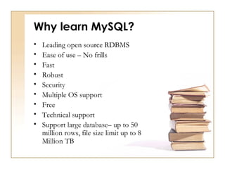 Why learn MySQL?
•   Leading open source RDBMS
•   Ease of use – No frills
•   Fast
•   Robust
•   Security
•   Multiple OS support
•   Free
•   Technical support
•   Support large database– up to 50
    million rows, file size limit up to 8
    Million TB
 