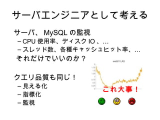 サーバエンジニアとして考える
サーバ、 MySQL の監視
– CPU 使用率、ディスク IO 、…
– スレッド数、各種キャッシュヒット率、…
それだけでいいのか？

クエリ品質も同じ！
– 見える化
                 これ大事！
– 指標化
– 監視
 