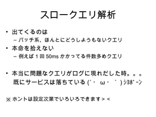スロークエリ解析
• 出てくるのは
 – バッチ系、ほんとにどうしようもないクエリ
• 本命を拾えない
 – 例えば 1 回 50ms かかってる件数多めクエリ


• 本当に問題なクエリがログに現れだした時。。。
  既にサービスは落ちている (´ ・ ω ・｀ ) ｼｮﾎﾞｰﾝ

※ ホントは設定次第でいろいろできます＞＜
 