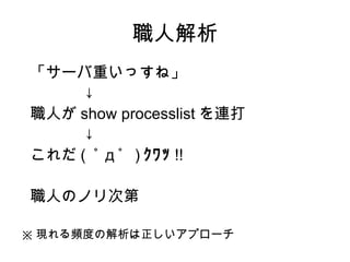 職人解析
 「サーバ重いっすね」
　　　　↓
 職人が show processlist を連打
　　　　↓
 これだ ( ﾟ д ﾟ ) ｸﾜｯ !!

職人のノリ次第

※ 現れる頻度の解析は正しいアプローチ
 
