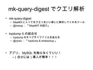 mk-query-digest でクエリ解析
• mk-query-digest
   – MaatKIt に入ってるクエリをいい感じに解析してくれるツール
   – @marqs ：『 MaatKIT の紹介』


• tcpdump との組合せ
   – tcpdump のキャプチャファイルを食える
   – @ryiwo ：『 tcpdump & xtrabackup 』



• アプリ、 MySQL を触らなくていい！
　　→（自分には）導入が簡単！！！
 