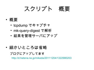 スクリプト　概要
• 概要
   • tcpdump でキャプチャ
   • mk-query-digest で解析
   • 結果を管理サーバにアップ


• 細かいところは省略
　ブログにアップしてます
　　 http://d.hatena.ne.jp/mikeda/20111204/1322980203
 