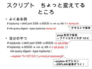 スクリプト　ちょっと変えてる
      ところ
• よくある例
# tcpdump -i eth0 port 3306 -s 65535 -x -nn -q -tttt -l > dump.txt
# mk-query-digest --type tcpdump dump.txt                  テキストで保存

                                              pcap 形式で保存
• 自分のやつ                                       → ファイルサイズが 1/3 に
# tcpdump -i eth0 port 3306 -s 65535 -w qd.pcap
# tcpdump -s 65535 -x -nn -q -tttt -l -r qd.pcap | 
   mk-query-digest --type tcpdump 
   --explain "h=127.0.0.1,u=root,p=password”
                                           --explain オプション
                                           →EXPLAIN 結果がつく！
 