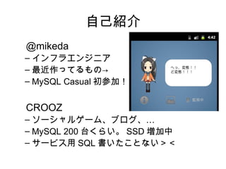 自己紹介
　 @mikeda
 – インフラエンジニア
 – 最近作ってるもの→
 – MySQL Casual 初参加！


　 CROOZ
 – ソーシャルゲーム、ブログ、…
 – MySQL 200 台くらい。 SSD 増加中
 – サービス用 SQL 書いたことない＞＜
 