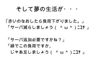 そして夢の生活が・・・
｢赤いのなおしたら負荷下がりました。」
「サーバ減らしましょう（ ＾ ω ＾）ﾆｺｯ 」

「サーバ追加必要ですかね？」
「緑でこの負荷ですか、
　じゃあ足しましょう（ ＾ ω ＾）ﾆｺｯ 」
 