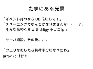 たまにある光景
「イベント打つから DB 倍にして！」
「チューニングでなんとかなりませんか・・・？」
「そんな余裕くぁ w せ drftgy ふじこ lp 」

　サーバ増設。その後。。。

「クエリなおしたら負荷半分になったわ」
(#^ω^) ﾋﾞｷﾋﾞｷ
 